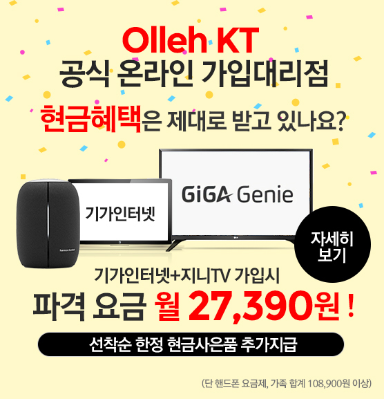 Olleh KT 공식 온라인 가입대리점. 현급혜택은 제대로 받고 있나요? 기가인터넷+지니TV+가입시 파격 요금 월27,390원! 선착순 한정 현금사은품 추가지급(단 핸드폰 요금제, 가족 합계 108,900원 이상). 기가인터넷, 지니TV