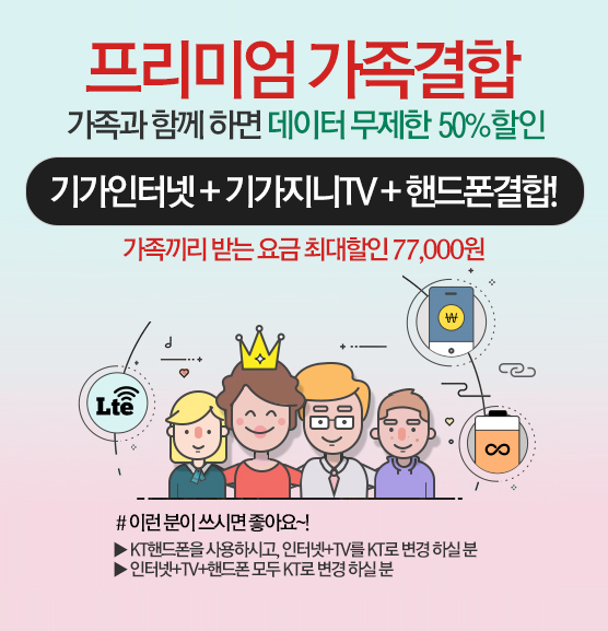 프리미엄 가족결합. 가족과 함께 하면 데이터 무제한 50% 할인. 기가인터넷+기가지니TV+핸드폰결합! 가족끼리 받는 요금 최대할인 77,000원. #이런 분이 쓰시면 좋아요~! ▶KT핸드폰을 사용하시고, 인터넷+TV를 KT로 변경 하실 분. ▶인터넷+TV+핸드폰 모두 KT로 변경 하실 분. 모든G